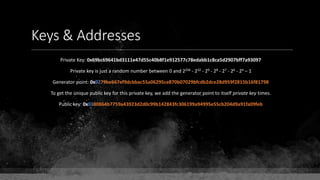 Keys & Addresses
Private Key: 0x69bc69641bd3111e47d55c40b8f1e912577c78edabb1c8ca5d2907bff7a93097
Private key is just a random number between 0 and 2256 - 232 - 29 - 28 - 27 - 26 - 24 – 1
Generator point: 0x0279be667ef9dcbbac55a06295ce870b07029bfcdb2dce28d959f2815b16f81798
To get the unique public key for this private key, we add the generator point to itself private key times.
Public key: 0x0380864b7759a43923d2d0c99b142843fc306199a94995e55cb204d9a91fa09feb
 