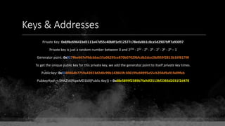 Keys & Addresses
Private Key: 0x69bc69641bd3111e47d55c40b8f1e912577c78edabb1c8ca5d2907bff7a93097
Private key is just a random number between 0 and 2256 - 232 - 29 - 28 - 27 - 26 - 24 – 1
Generator point: 0x0279be667ef9dcbbac55a06295ce870b07029bfcdb2dce28d959f2815b16f81798
To get the unique public key for this private key, we add the generator point to itself private key times.
Public key: 0x0380864b7759a43923d2d0c99b142843fc306199a94995e55cb204d9a91fa09feb
PubkeyHash = SHA256(RipeMD160(Public Key)) = 0xd8e5899f2589b7fa9df2513bf2366d2031f2d478
 