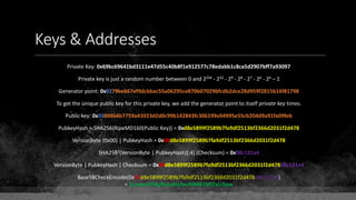 Keys & Addresses
Private Key: 0x69bc69641bd3111e47d55c40b8f1e912577c78edabb1c8ca5d2907bff7a93097
Private key is just a random number between 0 and 2256 - 232 - 29 - 28 - 27 - 26 - 24 – 1
Generator point: 0x0279be667ef9dcbbac55a06295ce870b07029bfcdb2dce28d959f2815b16f81798
To get the unique public key for this private key, we add the generator point to itself private key times.
Public key: 0x0380864b7759a43923d2d0c99b142843fc306199a94995e55cb204d9a91fa09feb
PubkeyHash = SHA256(RipeMD160(Public Key)) = 0xd8e5899f2589b7fa9df2513bf2366d2031f2d478
VersionByte (0x00) | PubkeyHash = 0x00d8e5899f2589b7fa9df2513bf2366d2031f2d478
SHA2562(VersionByte | PubkeyHash)[:4] (Checksum) = 0x08c131a4
VersionByte | PubkeyHash | Checksum = 0x00d8e5899f2589b7fa9df2513bf2366d2031f2d47808c131a4
Base58CheckEncode(0x00d8e5899f2589b7fa9df2513bf2366d2031f2d47808c131a4)
= 1LmqvzD5KgNs1a8tcibuiNNM1MfZxLr5pw
 