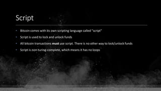 Script
• Bitcoin comes with its own scripting language called "script"
• Script is used to lock and unlock funds
• All bitcoin transactions must use script. There is no other way to lock/unlock funds
• Script is non-turing-complete, which means it has no loops
 