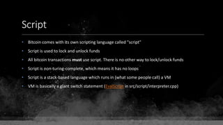 Script
• Bitcoin comes with its own scripting language called "script"
• Script is used to lock and unlock funds
• All bitcoin transactions must use script. There is no other way to lock/unlock funds
• Script is non-turing-complete, which means it has no loops
• Script is a stack-based language which runs in (what some people call) a VM
• VM is basically a giant switch statement (EvalScript in src/script/interpreter.cpp)
 