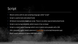 Script
• Bitcoin comes with its own scripting language called "script"
• Script is used to lock and unlock funds
• All bitcoin transactions must use script. There is no other way to lock/unlock funds
• Script is non-turing-complete, which means it has no loops
• Script is a stack-based language which runs in (what some people call) a VM
• VM is basically a giant switch statement (EvalScript in src/script/interpreter.cpp)
• Giant switch statement is about 800 lines of C++
 