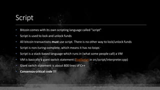 Script
• Bitcoin comes with its own scripting language called "script"
• Script is used to lock and unlock funds
• All bitcoin transactions must use script. There is no other way to lock/unlock funds
• Script is non-turing-complete, which means it has no loops
• Script is a stack-based language which runs in (what some people call) a VM
• VM is basically a giant switch statement (EvalScript in src/script/interpreter.cpp)
• Giant switch statement is about 800 lines of C++
• Consensus-critical code !!!
 