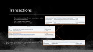 Transactions
• Each output contains a value in satoshis. (1 satoshi = 10-8BTC)
• Each output also contains a script
• Each input contains a reference to exactly one output
in a previous transaction.
• This is known as an "outpoint".
• Each input also contains a script.
 