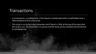 Transactions
• In a transaction, a scriptSig from a TxIn (input) is contatenated with a scriptPubKey from a
TxOut (output) to form a full script.
• This script is run by the script interpreter and if there's a TRUE at the top of the stack after
the script is run, the transaction is a success and the funds can be unlocked and transferred
to somebody else.
 