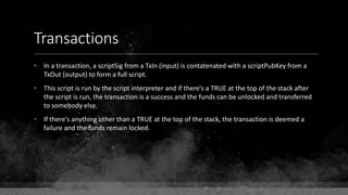 Transactions
• In a transaction, a scriptSig from a TxIn (input) is contatenated with a scriptPubKey from a
TxOut (output) to form a full script.
• This script is run by the script interpreter and if there's a TRUE at the top of the stack after
the script is run, the transaction is a success and the funds can be unlocked and transferred
to somebody else.
• If there's anything other than a TRUE at the top of the stack, the transaction is deemed a
failure and the funds remain locked.
 