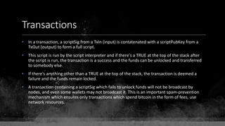 Transactions
• In a transaction, a scriptSig from a TxIn (input) is contatenated with a scriptPubKey from a
TxOut (output) to form a full script.
• This script is run by the script interpreter and if there's a TRUE at the top of the stack after
the script is run, the transaction is a success and the funds can be unlocked and transferred
to somebody else.
• If there's anything other than a TRUE at the top of the stack, the transaction is deemed a
failure and the funds remain locked.
• A transaction containing a scriptSig which fails to unlock funds will not be broadcast by
nodes, and even some wallets may not broadcast it. This is an important spam-prevention
mechanism which ensures only transactions which spend bitcoin in the form of fees, use
network resources.
 