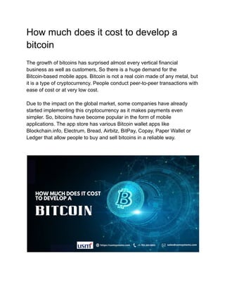 How much does it cost to develop a
bitcoin
The growth of bitcoins has surprised almost every vertical financial
business as well as customers, So there is a huge demand for the
Bitcoin-based mobile apps. Bitcoin is not a real coin made of any metal, but
it is a type of cryptocurrency. People conduct peer-to-peer transactions with
ease of cost or at very low cost.
Due to the impact on the global market, some companies have already
started implementing this cryptocurrency as it makes payments even
simpler. So, bitcoins have become popular in the form of mobile
applications. The app store has various Bitcoin wallet apps like
Blockchain.info, Electrum, Bread, Airbitz, BitPay, Copay, Paper Wallet or
Ledger that allow people to buy and sell bitcoins in a reliable way.
 