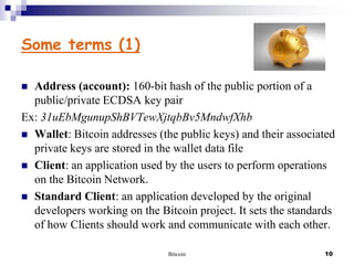 Some terms (1)
Address (account): 160-bit hash of the public portion of a
public/private ECDSA key pair
Ex: 31uEbMgunupShBVTewXjtqbBv5MndwfXhb
 Wallet: Bitcoin addresses (the public keys) and their associated
private keys are stored in the wallet data file
 Client: an application used by the users to perform operations
on the Bitcoin Network.
 Standard Client: an application developed by the original
developers working on the Bitcoin project. It sets the standards
of how Clients should work and communicate with each other.


Bitcoin

10

 