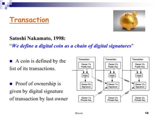 Transaction
Satoshi Nakamato, 1998:
“We define a digital coin as a chain of digital signatures"
A coin is defined by the
list of its transactions.


Proof of ownership is
given by digital signature
of transaction by last owner


Bitcoin

12

 