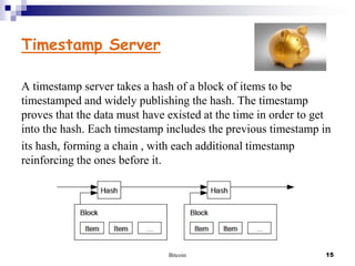 Timestamp Server
A timestamp server takes a hash of a block of items to be
timestamped and widely publishing the hash. The timestamp
proves that the data must have existed at the time in order to get
into the hash. Each timestamp includes the previous timestamp in
its hash, forming a chain , with each additional timestamp
reinforcing the ones before it.

Bitcoin

15

 