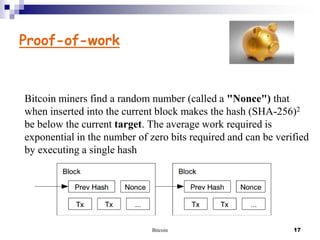 Proof-of-work

Bitcoin miners find a random number (called a "Nonce") that
when inserted into the current block makes the hash (SHA-256)2
be below the current target. The average work required is
exponential in the number of zero bits required and can be verified
by executing a single hash

Bitcoin

17

 