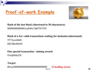 Proof-of-work Example
Hash of the last block (shortened to 30 characters):
00000000000001adf44c7d69767585
Hash of a few valid transactions waiting for inclusion (shortened):
5572eca4dd4
Db7d0c0b845
One special transaction - mining award:
916d849af76
Target:
001ae0000000000000000000000000
Bitcoin

(2 leading zeros)

18

 