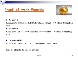 Proof-of-work Example
Nonce = 0
Block Hash: 8b9b994dcf57f8f90194d82e234b72ac -> No luck! No leading
zeros?
 Nonce = 1
Block Hash : 5b7ce5bcc07a2822f227fcae7792fd90 -> No luck! No leading
zeros?
…..
 Nonce = 1000:
Block Hash : 0005e55df5758517c9bed0981b52ce4a -> Ok


Send the block to the Bitcoin network.
Bitcoin

19

 