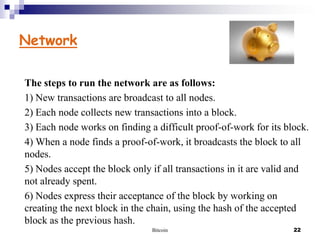 Network
The steps to run the network are as follows:
1) New transactions are broadcast to all nodes.
2) Each node collects new transactions into a block.
3) Each node works on finding a difficult proof-of-work for its block.
4) When a node finds a proof-of-work, it broadcasts the block to all
nodes.
5) Nodes accept the block only if all transactions in it are valid and
not already spent.
6) Nodes express their acceptance of the block by working on
creating the next block in the chain, using the hash of the accepted
block as the previous hash.
Bitcoin

22

 