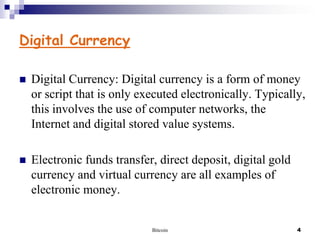 Digital Currency


Digital Currency: Digital currency is a form of money
or script that is only executed electronically. Typically,
this involves the use of computer networks, the
Internet and digital stored value systems.



Electronic funds transfer, direct deposit, digital gold
currency and virtual currency are all examples of
electronic money.

Bitcoin

4

 