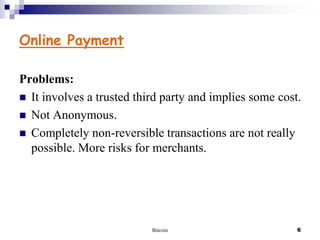 Online Payment
Problems:
 It involves a trusted third party and implies some cost.
 Not Anonymous.
 Completely non-reversible transactions are not really
possible. More risks for merchants.

Bitcoin

6

 