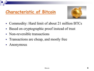 Characteristic of Bitcoin






Commodity: Hard limit of about 21 million BTCs
Based on cryptographic proof instead of trust
Non-reversible transactions
Transactions are cheap, and mostly free
Anonymous

Bitcoin

8

 