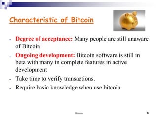 Characteristic of Bitcoin
-

-

-

Degree of acceptance: Many people are still unaware
of Bitcoin
Ongoing development: Bitcoin software is still in
beta with many in complete features in active
development
Take time to verify transactions.
Require basic knowledge when use bitcoin.

Bitcoin

9

 
