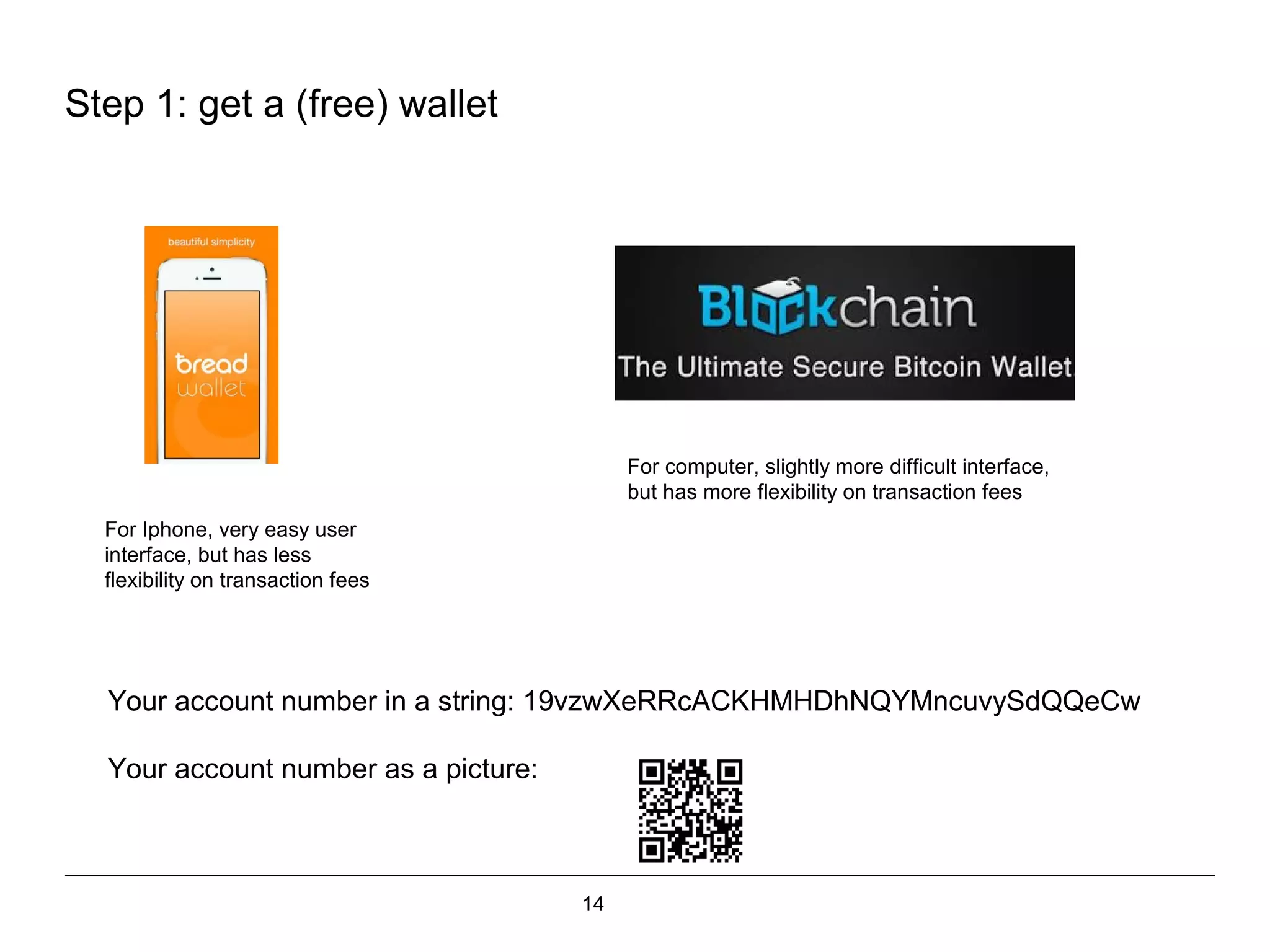 14
Step 1: get a (free) wallet
For Iphone, very easy user
interface, but has less
flexibility on transaction fees
For computer, slightly more difficult interface,
but has more flexibility on transaction fees
Your account number in a string: 19vzwXeRRcACKHMHDhNQYMncuvySdQQeCw
Your account number as a picture:
 