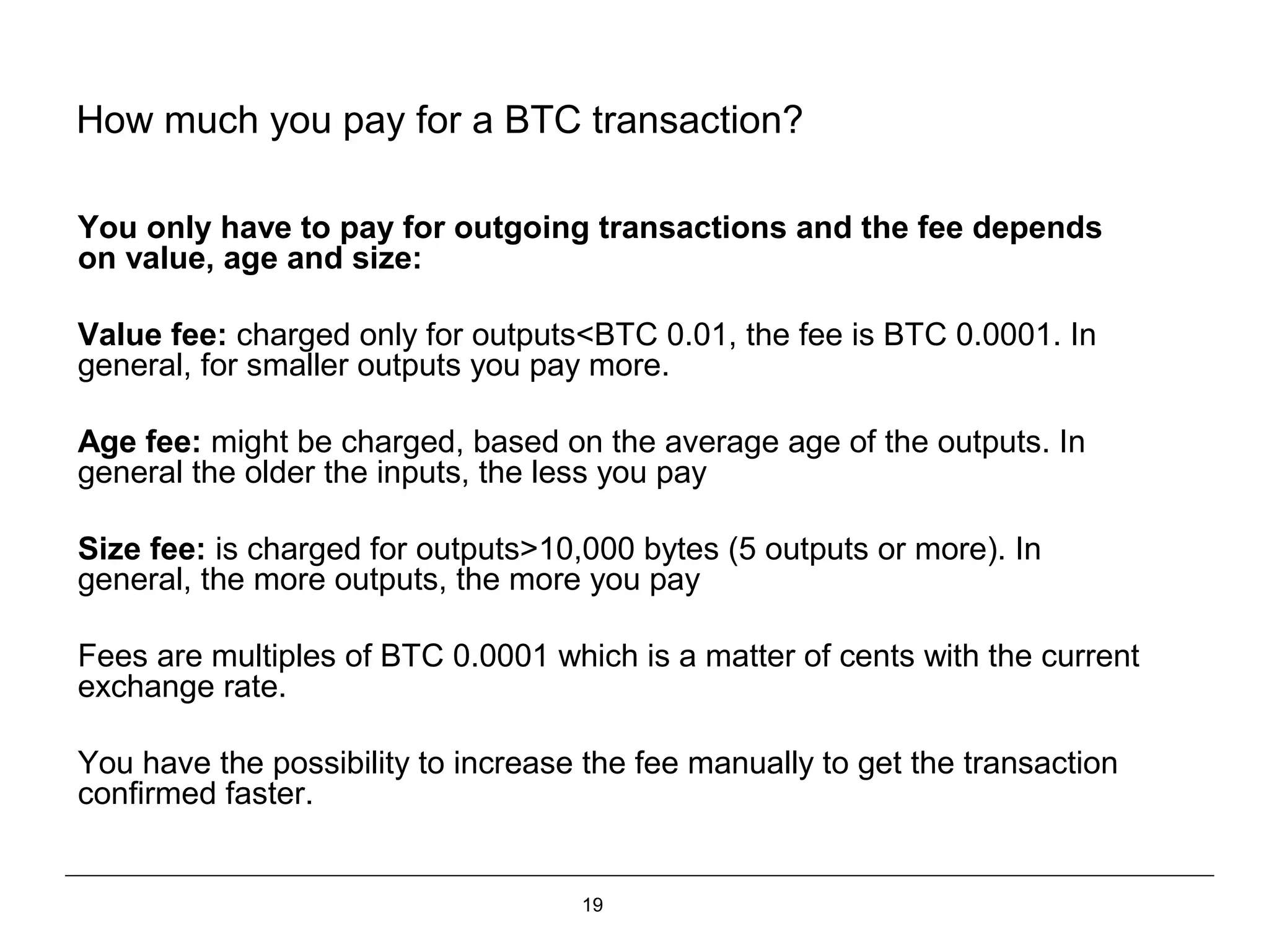 19
How much you pay for a BTC transaction?
You only have to pay for outgoing transactions and the fee depends
on value, age and size:
Value fee: charged only for outputs<BTC 0.01, the fee is BTC 0.0001. In
general, for smaller outputs you pay more.
Age fee: might be charged, based on the average age of the outputs. In
general the older the inputs, the less you pay
Size fee: is charged for outputs>10,000 bytes (5 outputs or more). In
general, the more outputs, the more you pay
Fees are multiples of BTC 0.0001 which is a matter of cents with the current
exchange rate.
You have the possibility to increase the fee manually to get the transaction
confirmed faster.
 