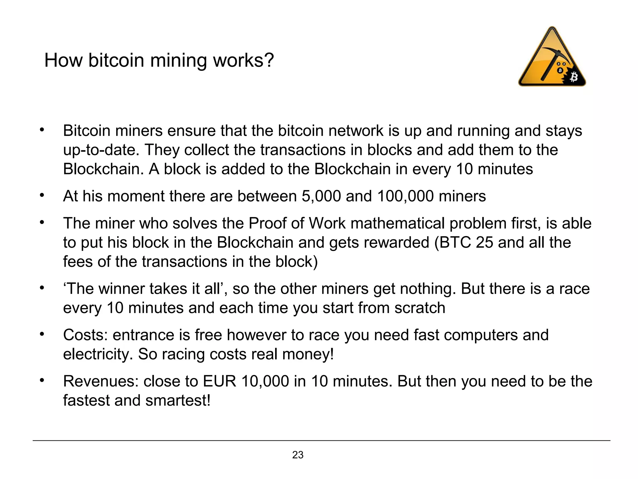 23
How bitcoin mining works?
• Bitcoin miners ensure that the bitcoin network is up and running and stays
up-to-date. They collect the transactions in blocks and add them to the
Blockchain. A block is added to the Blockchain in every 10 minutes
• At his moment there are between 5,000 and 100,000 miners
• The miner who solves the Proof of Work mathematical problem first, is able
to put his block in the Blockchain and gets rewarded (BTC 25 and all the
fees of the transactions in the block)
• ‘The winner takes it all’, so the other miners get nothing. But there is a race
every 10 minutes and each time you start from scratch
• Costs: entrance is free however to race you need fast computers and
electricity. So racing costs real money!
• Revenues: close to EUR 10,000 in 10 minutes. But then you need to be the
fastest and smartest!
 