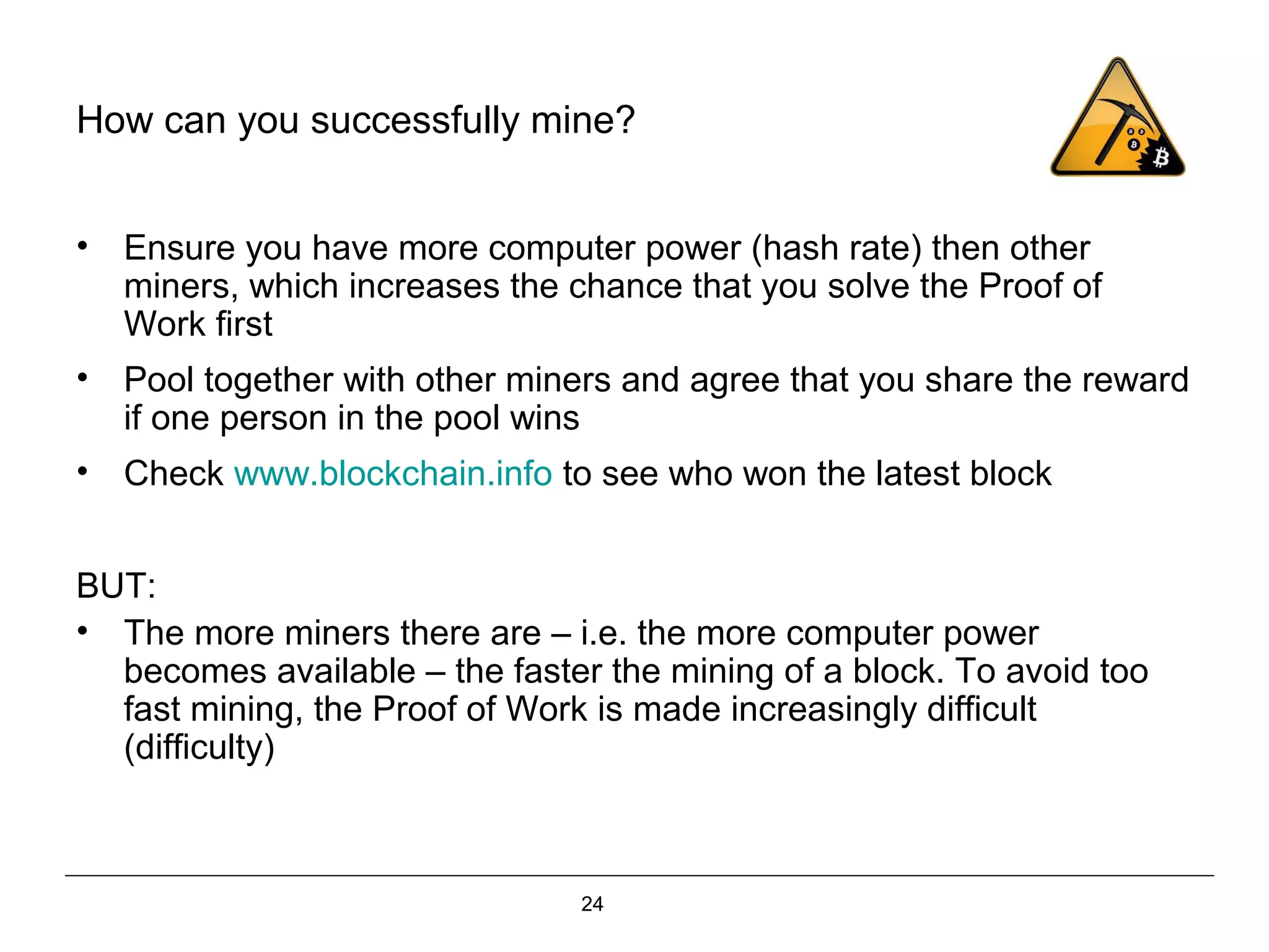 24
How can you successfully mine?
• Ensure you have more computer power (hash rate) then other
miners, which increases the chance that you solve the Proof of
Work first
• Pool together with other miners and agree that you share the reward
if one person in the pool wins
• Check www.blockchain.info to see who won the latest block
BUT:
• The more miners there are – i.e. the more computer power
becomes available – the faster the mining of a block. To avoid too
fast mining, the Proof of Work is made increasingly difficult
(difficulty)
 