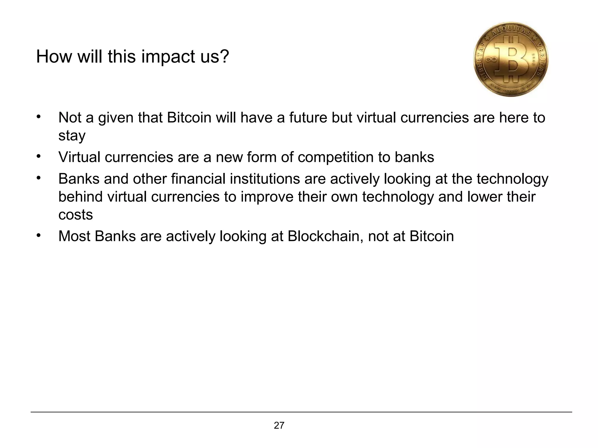 27
How will this impact us?
• Not a given that Bitcoin will have a future but virtual currencies are here to
stay
• Virtual currencies are a new form of competition to banks
• Banks and other financial institutions are actively looking at the technology
behind virtual currencies to improve their own technology and lower their
costs
• Most Banks are actively looking at Blockchain, not at Bitcoin
 