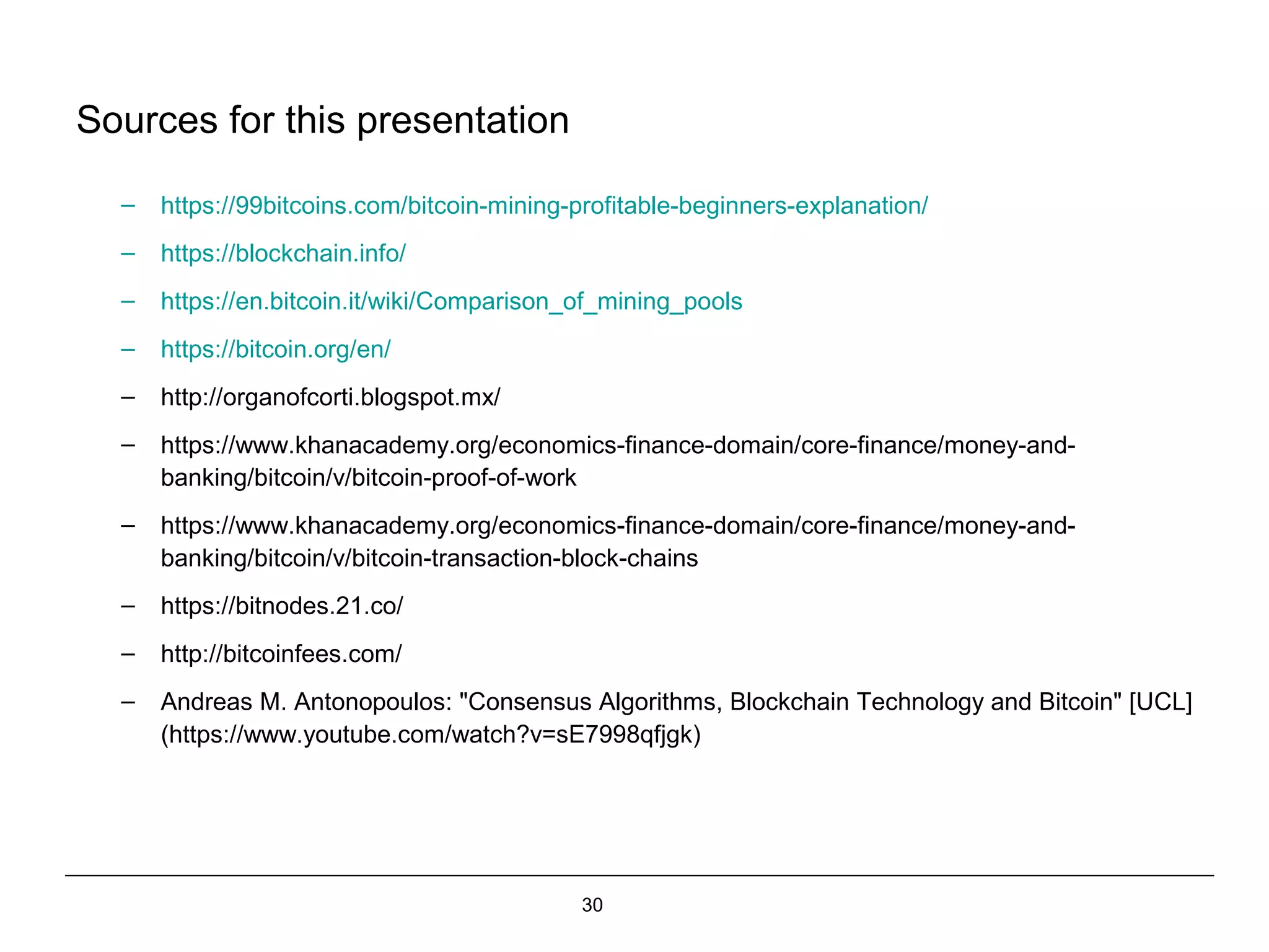30
Sources for this presentation
– https://99bitcoins.com/bitcoin-mining-profitable-beginners-explanation/
– https://blockchain.info/
– https://en.bitcoin.it/wiki/Comparison_of_mining_pools
– https://bitcoin.org/en/
– http://organofcorti.blogspot.mx/
– https://www.khanacademy.org/economics-finance-domain/core-finance/money-and-
banking/bitcoin/v/bitcoin-proof-of-work
– https://www.khanacademy.org/economics-finance-domain/core-finance/money-and-
banking/bitcoin/v/bitcoin-transaction-block-chains
– https://bitnodes.21.co/
– http://bitcoinfees.com/
– Andreas M. Antonopoulos: "Consensus Algorithms, Blockchain Technology and Bitcoin" [UCL]
(https://www.youtube.com/watch?v=sE7998qfjgk)
 