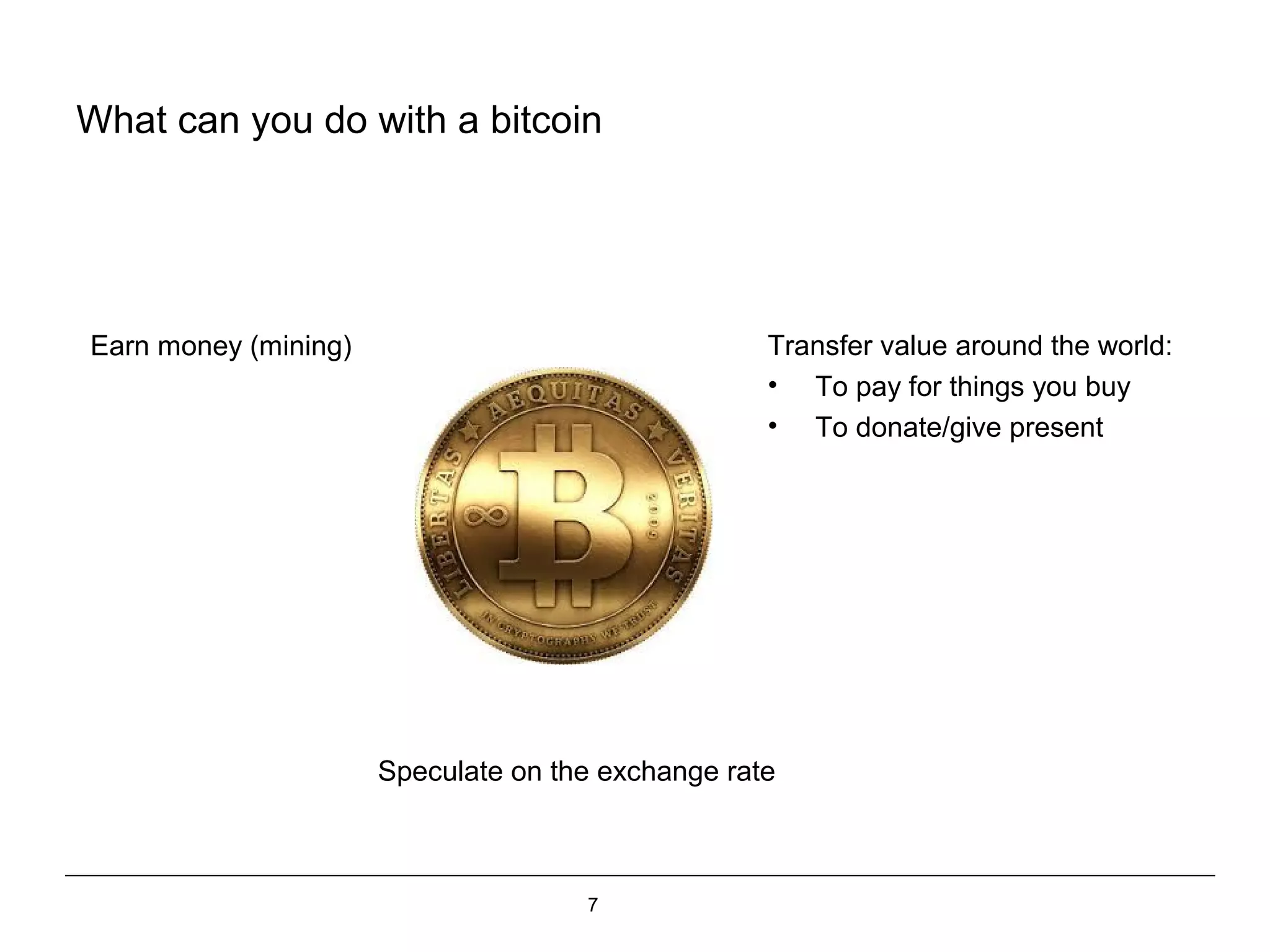 7
What can you do with a bitcoin
Transfer value around the world:
• To pay for things you buy
• To donate/give present
Speculate on the exchange rate
Earn money (mining)
 