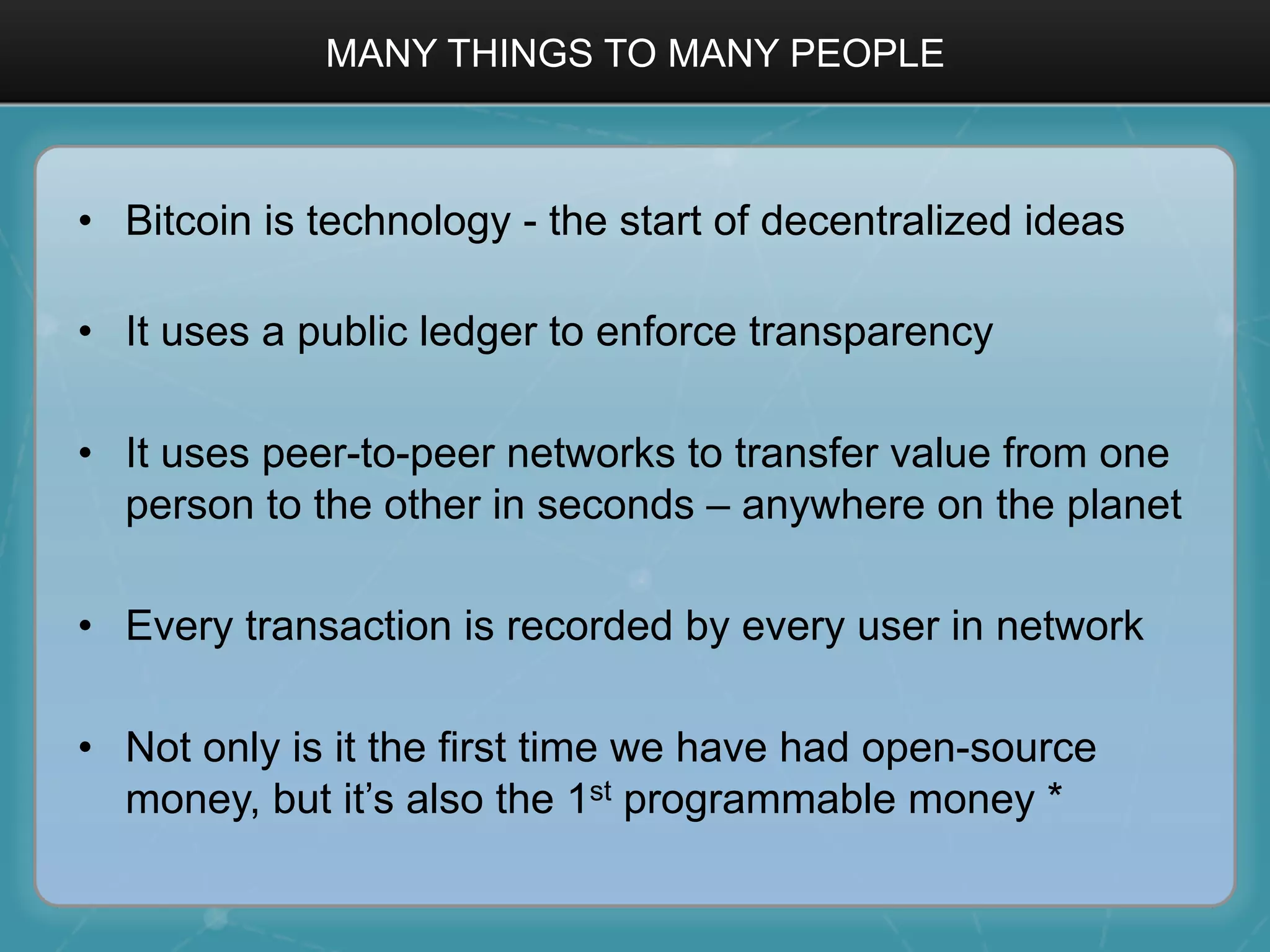 MANY THINGS TO MANY PEOPLE
•  Bitcoin is technology - the start of decentralized ideas
•  It uses a public ledger to enforce transparency
•  It uses peer-to-peer networks to transfer value from one
person to the other in seconds – anywhere on the planet
•  Every transaction is recorded by every user in network
•  Not only is it the first time we have had open-source
money, but it’s also the 1st programmable money *
 