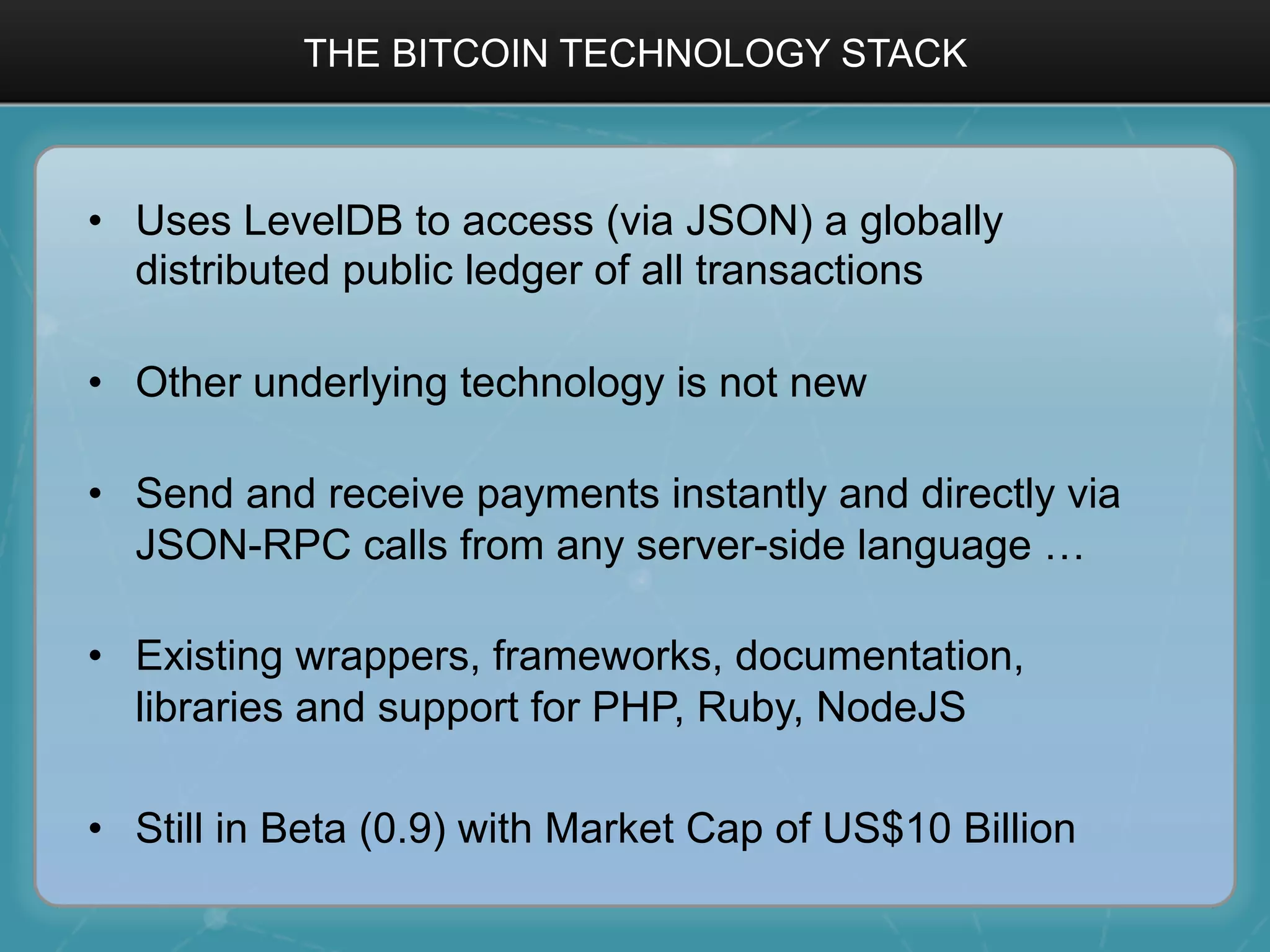 THE BITCOIN TECHNOLOGY STACK
•  Uses LevelDB to access (via JSON) a globally
distributed public ledger of all transactions
•  Other underlying technology is not new
•  Send and receive payments instantly and directly via
JSON-RPC calls from any server-side language …
•  Existing wrappers, frameworks, documentation,
libraries and support for PHP, Ruby, NodeJS
•  Still in Beta (0.9) with Market Cap of US$10 Billion
 