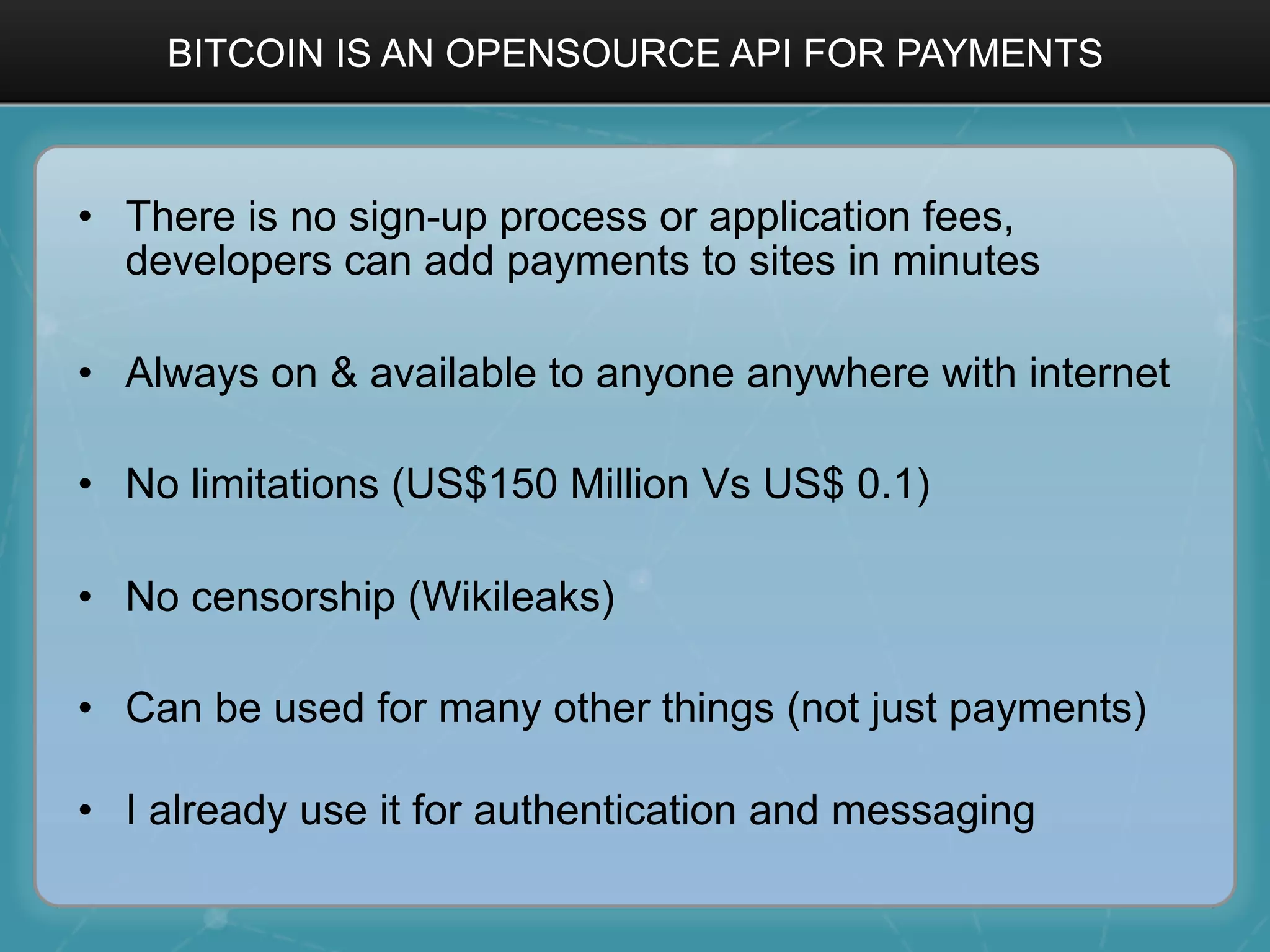 BITCOIN IS AN OPENSOURCE API FOR PAYMENTS
•  There is no sign-up process or application fees,
developers can add payments to sites in minutes
•  Always on & available to anyone anywhere with internet
•  No limitations (US$150 Million Vs US$ 0.1)
•  No censorship (Wikileaks)
•  Can be used for many other things (not just payments)
•  I already use it for authentication and messaging
 