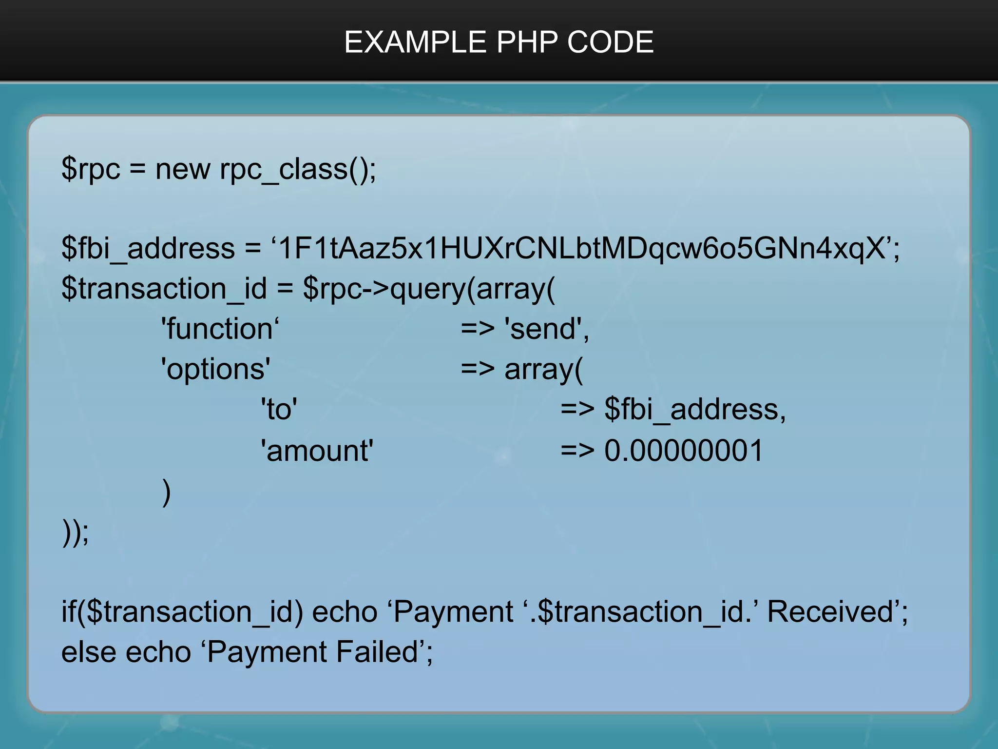 EXAMPLE PHP CODE
$rpc = new rpc_class();
$fbi_address = ‘1F1tAaz5x1HUXrCNLbtMDqcw6o5GNn4xqX’;
$transaction_id = $rpc->query(array(
'function‘ => 'send',
'options' => array(
'to' => $fbi_address,
'amount' => 0.00000001
)
));
if($transaction_id) echo ‘Payment ‘.$transaction_id.’ Received’;
else echo ‘Payment Failed’;
 