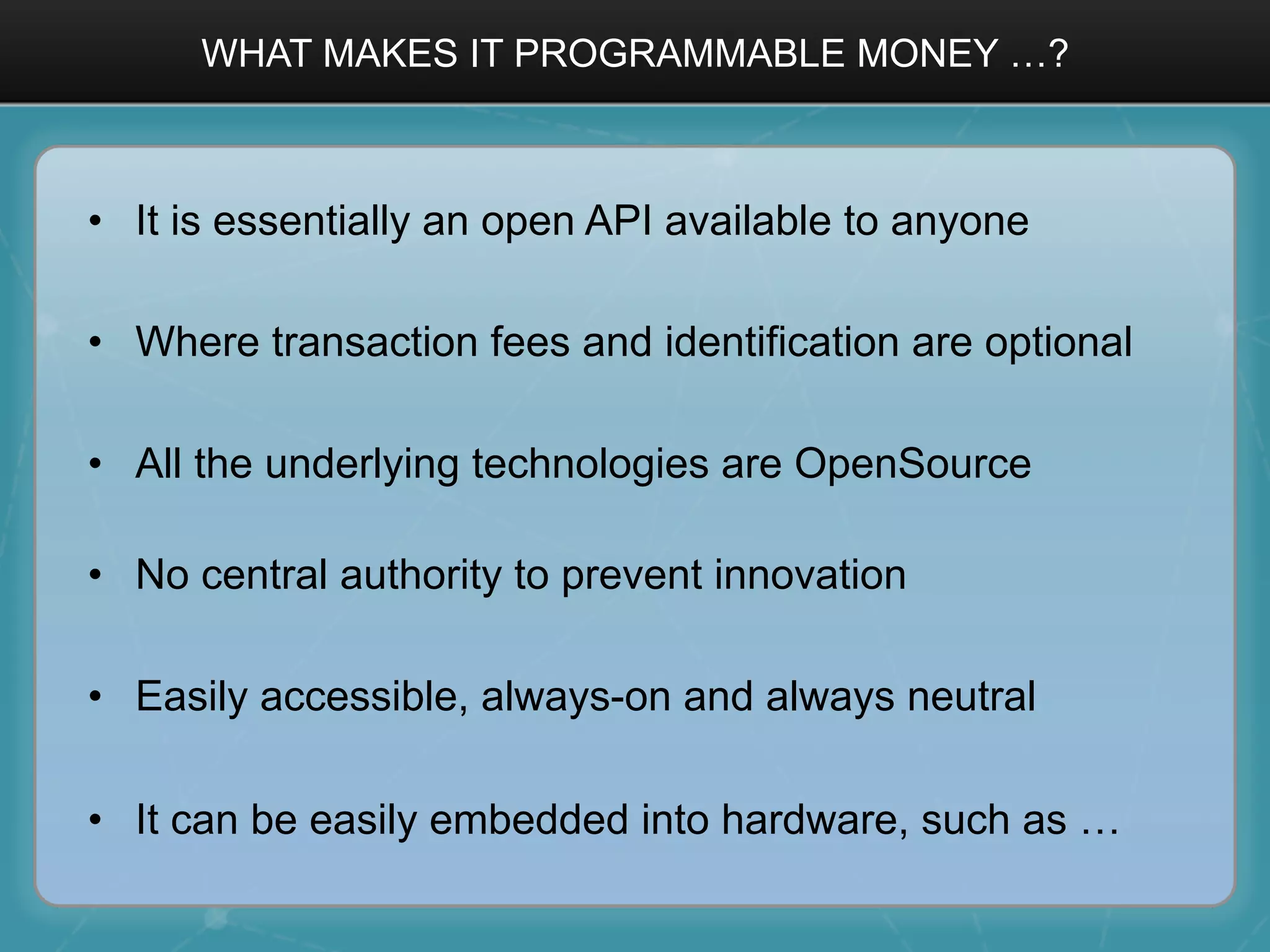 WHAT MAKES IT PROGRAMMABLE MONEY …?
•  It is essentially an open API available to anyone
•  Where transaction fees and identification are optional
•  All the underlying technologies are OpenSource
•  No central authority to prevent innovation
•  Easily accessible, always-on and always neutral
•  It can be easily embedded into hardware, such as …
 