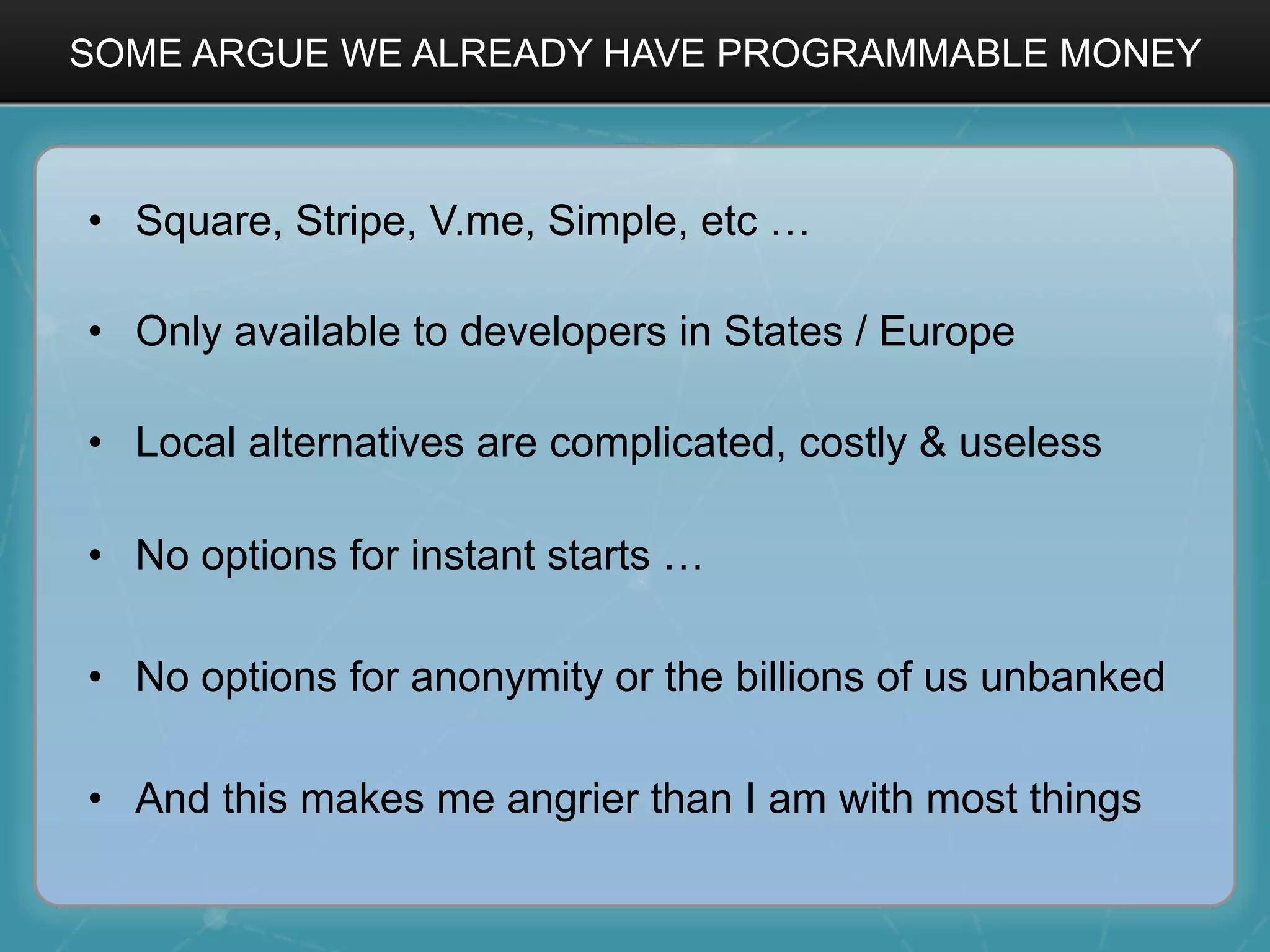 SOME ARGUE WE ALREADY HAVE PROGRAMMABLE MONEY
•  Square, Stripe, V.me, Simple, etc …
•  Only available to developers in States / Europe
•  Local alternatives are complicated, costly & useless
•  No options for instant starts …
•  No options for anonymity or the billions of us unbanked
•  And this makes me angrier than I am with most things
 