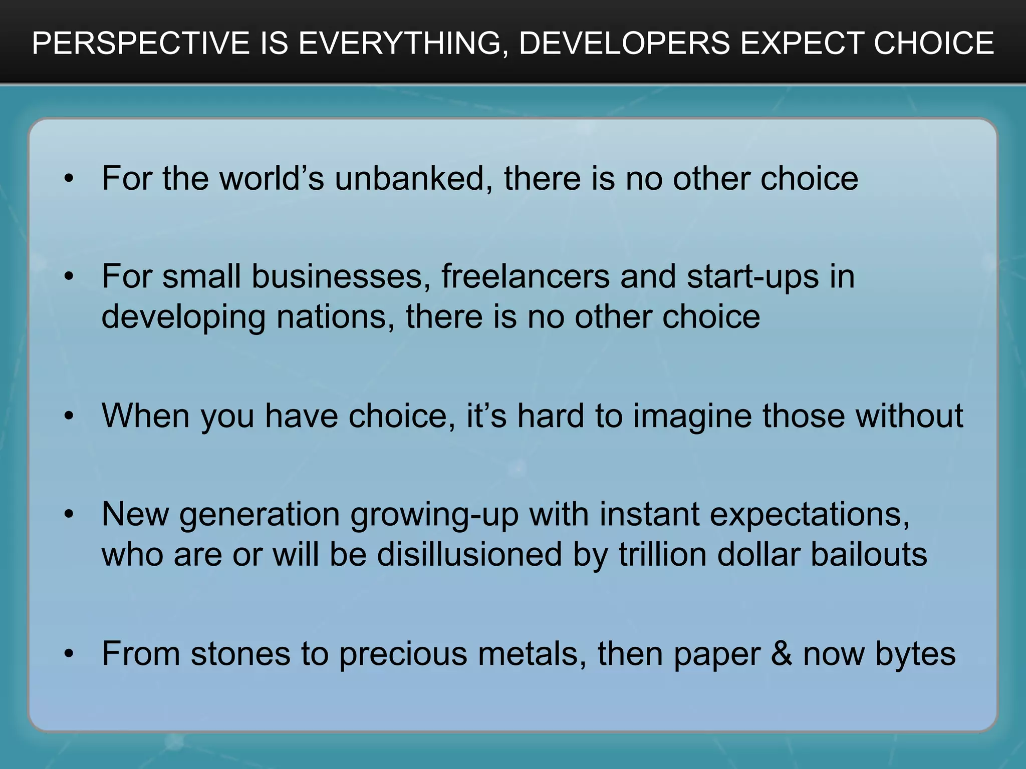 PERSPECTIVE IS EVERYTHING, DEVELOPERS EXPECT CHOICE
•  For the world’s unbanked, there is no other choice
•  For small businesses, freelancers and start-ups in
developing nations, there is no other choice
•  When you have choice, it’s hard to imagine those without
•  New generation growing-up with instant expectations,
who are or will be disillusioned by trillion dollar bailouts
•  From stones to precious metals, then paper & now bytes
 