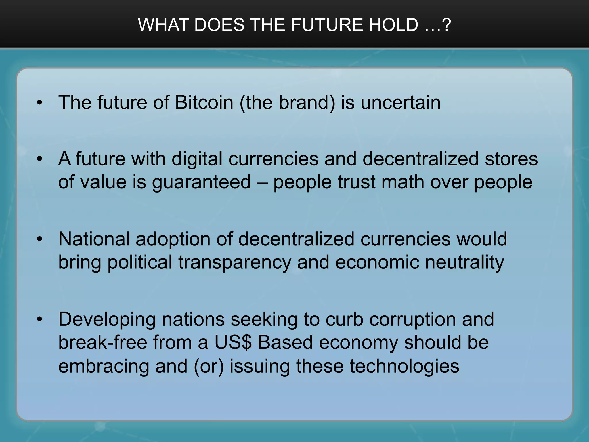 WHAT DOES THE FUTURE HOLD …?
•  The future of Bitcoin (the brand) is uncertain
•  A future with digital currencies and decentralized stores
of value is guaranteed – people trust math over people
•  National adoption of decentralized currencies would
bring political transparency and economic neutrality
•  Developing nations seeking to curb corruption and
break-free from a US$ Based economy should be
embracing and (or) issuing these technologies
 