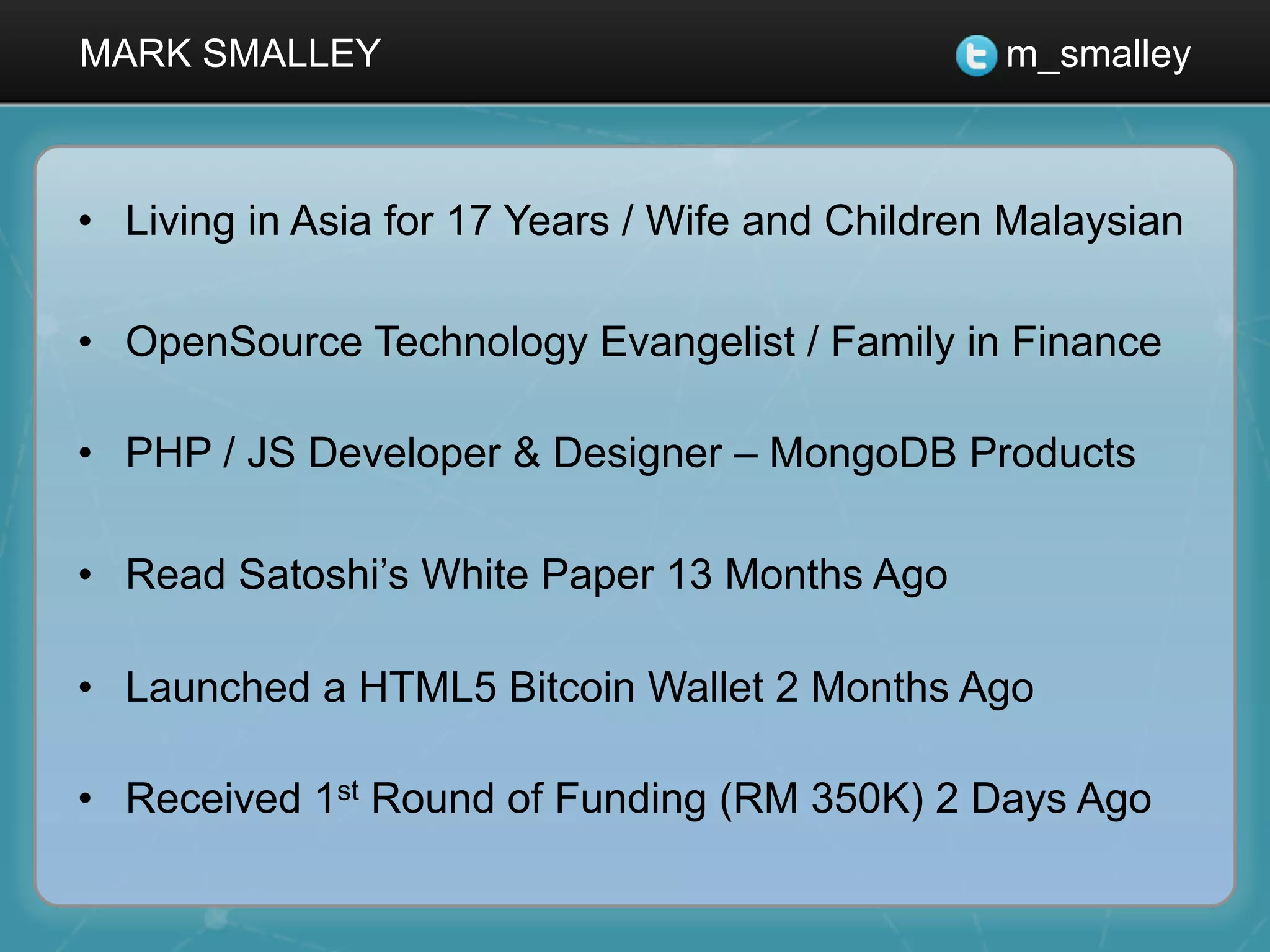 MARK SMALLEY m_smalley
•  Living in Asia for 17 Years / Wife and Children Malaysian
•  OpenSource Technology Evangelist / Family in Finance
•  PHP / JS Developer & Designer – MongoDB Products
•  Read Satoshi’s White Paper 13 Months Ago
•  Launched a HTML5 Bitcoin Wallet 2 Months Ago
•  Received 1st Round of Funding (RM 350K) 2 Days Ago
 