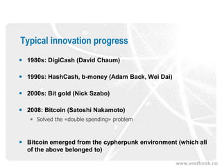 www.vestforsk.no
Typical innovation progress
 1980s: DigiCash (David Chaum)
 1990s: HashCash, b-money (Adam Back, Wei Dai)
 2000s: Bit gold (Nick Szabo)
 2008: Bitcoin (Satoshi Nakamoto)
 Solved the «double spending» problem
 Bitcoin emerged from the cypherpunk environment (which all
of the above belonged to)
 
