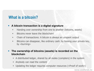 www.vestforsk.no
What is a bitcoin?
 A bitcoin transaction is a digital signature
 Handing over ownership from one to another (bitcoins, assets)
 Bitcoins never leave the blockchain!
 Chain of transactions: A bitcoin is always an unspent output
 Bitcoins can disappear, like ordinary cash: by loosing your private key,
by «burning»
 The ownership of bitcoins (assets) is recorded on the
blockchain
 A distributed ledger, shared by all nodes (compters) in the system
 Anybody can read the content
 Updating the ledger requries computer resources («Proof of work»)
 