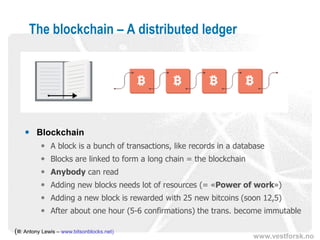 www.vestforsk.no
The blockchain – A distributed ledger
(Ill: Antony Lewis – www.bitsonblocks.net)
 Blockchain
 A block is a bunch of transactions, like records in a database
 Blocks are linked to form a long chain = the blockchain
 Anybody can read
 Adding new blocks needs lot of resources (= «Proof of work»)
 Adding a new block is rewarded with 25 new bitcoins (soon to be 12,5)
 After about one hour (5-6 confirmations) the trans. become immutable
 