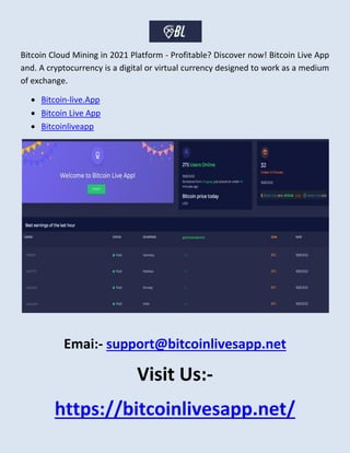 Bitcoin Cloud Mining in 2021 Platform - Profitable? Discover now! Bitcoin Live App
and. A cryptocurrency is a digital or virtual currency designed to work as a medium
of exchange.
 Bitcoin-live.App
 Bitcoin Live App
 Bitcoinliveapp
Emai:- support@bitcoinlivesapp.net
Visit Us:-
https://bitcoinlivesapp.net/
 