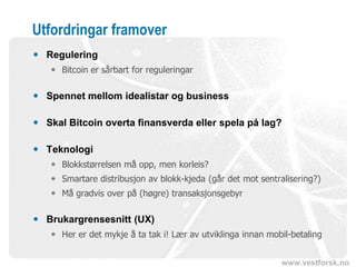 www.vestforsk.no
Utfordringar framover
 Regulering
 Bitcoin er sårbart for reguleringar
 Spennet mellom idealistar og business
 Skal Bitcoin overta finansverda eller spela på lag?
 Teknologi
 Blokkstørrelsen må opp, men korleis?
 Smartare distribusjon av blokk-kjeda (går det mot sentralisering?)
 Må gradvis over på (høgre) transaksjonsgebyr
 Brukargrensesnitt (UX)
 Her er det mykje å ta tak i! Lær av utviklinga innan mobil-betaling
 