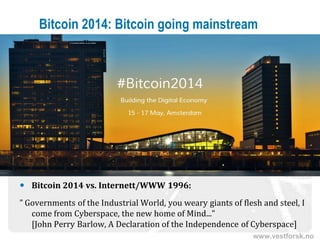 www.vestforsk.no
Bitcoin 2014: Bitcoin going mainstream
 Bitcoin 2014 vs. Internett/WWW 1996:
” Governments of the Industrial World, you weary giants of flesh and steel, I
come from Cyberspace, the new home of Mind...”
[John Perry Barlow, A Declaration of the Independence of Cyberspace]
 