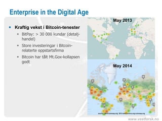 www.vestforsk.no
Enterprise in the Digital Age
 Kraftig vekst i Bitcoin-tenester
 BitPay: > 30 000 kundar (detalj-
handel)
 Store investeringar i Bitcoin-
relaterte oppstartsfirma
 Bitcoin har tålt Mt.Gox-kollapsen
godt
 