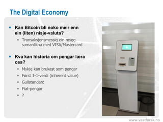 www.vestforsk.no
The Digital Economy
 Kan Bitcoin bli noko meir enn
ein (liten) nisje-valuta?
 Transaksjonsmessig ein mygg
samanlikna med VISA/Mastercard
 Kva kan historia om pengar læra
oss?
 Mykje kan brukast som pengar
 Først 1-1-verdi (inherent value)
 Gullstandard
 Fiat-pengar
 ?
 