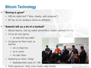 www.vestforsk.no
Bitcoin Technology
 ”Boring is good”
 Mål om stabil drift (”slow, steady, safe progress”)
 BF har no tre utviklarar lønna av stiftelsen
 ”Satoshi left us a bit of a hairball”
 Bitcoin-kjerne, GUI og wallet samanfiltra i koden (skriven i C++)
 Vil ha ein rein kjerne
 ut med GUI og wallet
 Vil gjerne ha fleire impl. av
kjernen
 ein er ikkje bra
 to er verre!
 tre eller fleire
 Skalering av trans. viktig!
 blokkstørrelse auka til 1 MB
 Multi-signaturar viktig (men nesten ikkje brukt)
 