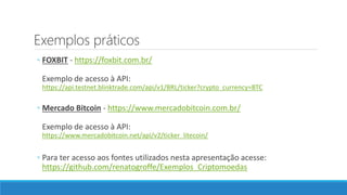 Exemplos práticos
◦ FOXBIT - https://foxbit.com.br/
Exemplo de acesso à API:
https://api.testnet.blinktrade.com/api/v1/BRL/ticker?crypto_currency=BTC
◦ Mercado Bitcoin - https://www.mercadobitcoin.com.br/
Exemplo de acesso à API:
https://www.mercadobitcoin.net/api/v2/ticker_litecoin/
◦ Para ter acesso aos fontes utilizados nesta apresentação acesse:
https://github.com/renatogroffe/Exemplos_Criptomoedas
 