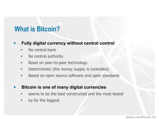 www.vestforsk.no
What is Bitcoin?
 Fully digital currency without central control
 No central bank
 No central authority
 Baset on peer-to-peer technology
 Deterministic (the money supply is controlled)
 Based on open source software and open standards
 Bitcoin is one of many digital currencies
 seems to be the best constructed and the most tested
 by far the biggest
 